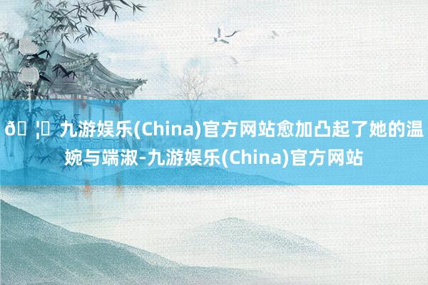 🦄九游娱乐(China)官方网站愈加凸起了她的温婉与端淑-九游娱乐(China)官方网站