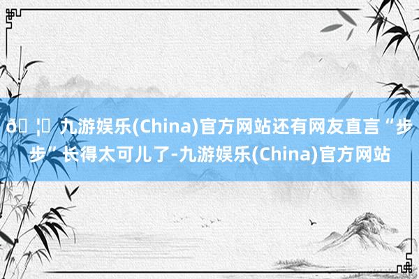 🦄九游娱乐(China)官方网站还有网友直言“步步”长得太可儿了-九游娱乐(China)官方网站