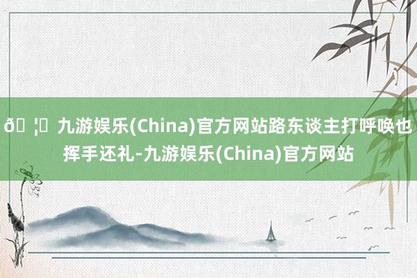 🦄九游娱乐(China)官方网站路东谈主打呼唤也挥手还礼-九游娱乐(China)官方网站