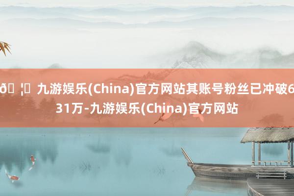 🦄九游娱乐(China)官方网站其账号粉丝已冲破631万-九游娱乐(China)官方网站