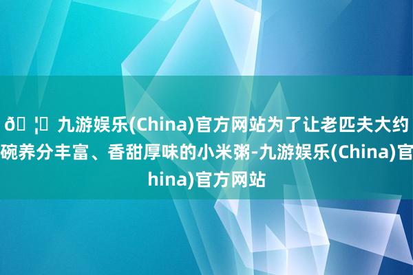 🦄九游娱乐(China)官方网站为了让老匹夫大约喝上一碗养分丰富、香甜厚味的小米粥-九游娱乐(China)官方网站