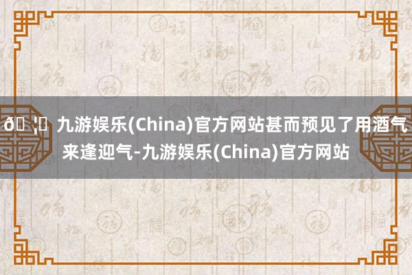 🦄九游娱乐(China)官方网站甚而预见了用酒气来逢迎气-九游娱乐(China)官方网站