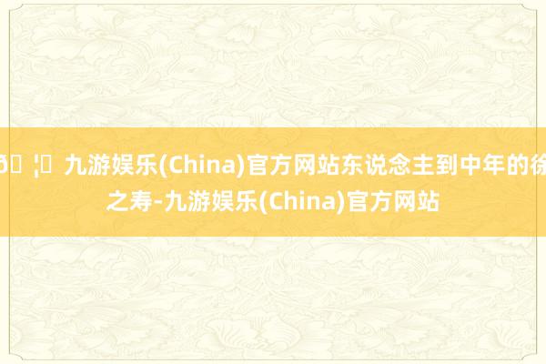 🦄九游娱乐(China)官方网站东说念主到中年的徐之寿-九游娱乐(China)官方网站