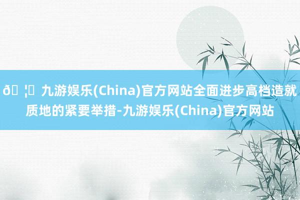 🦄九游娱乐(China)官方网站全面进步高档造就质地的紧要举措-九游娱乐(China)官方网站