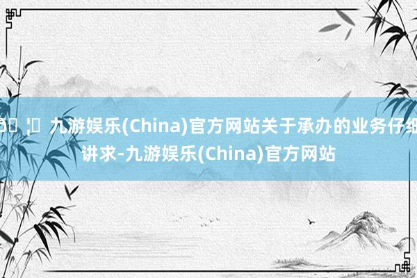 🦄九游娱乐(China)官方网站关于承办的业务仔细讲求-九游娱乐(China)官方网站