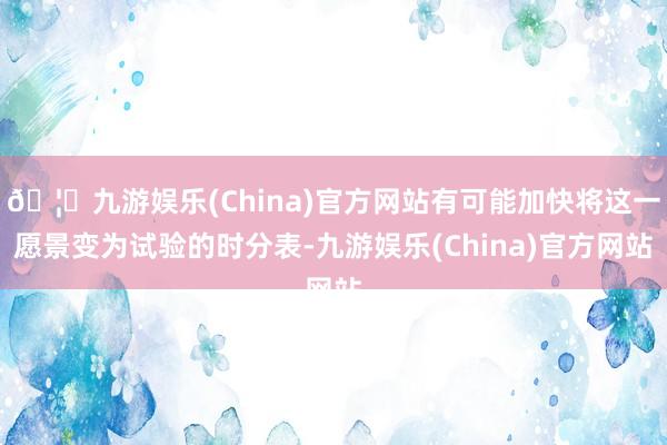 🦄九游娱乐(China)官方网站有可能加快将这一愿景变为试验的时分表-九游娱乐(China)官方网站