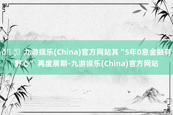 🦄九游娱乐(China)官方网站其“5年0息金融有野心” 再度展期-九游娱乐(China)官方网站