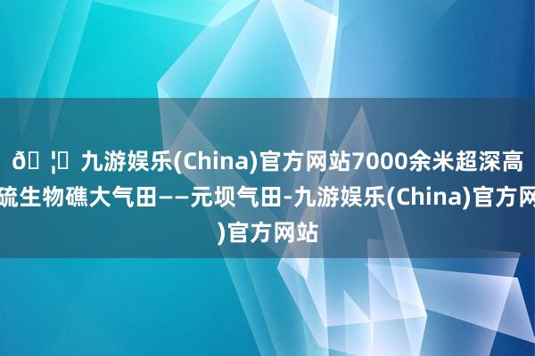 🦄九游娱乐(China)官方网站7000余米超深高含硫生物礁大气田——元坝气田-九游娱乐(China)官方网站