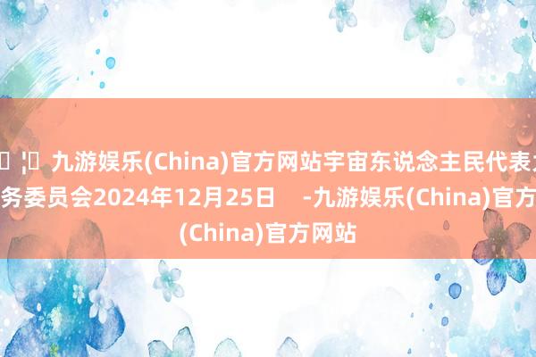 🦄九游娱乐(China)官方网站宇宙东说念主民代表大会常务委员会2024年12月25日    -九游娱乐(China)官方网站