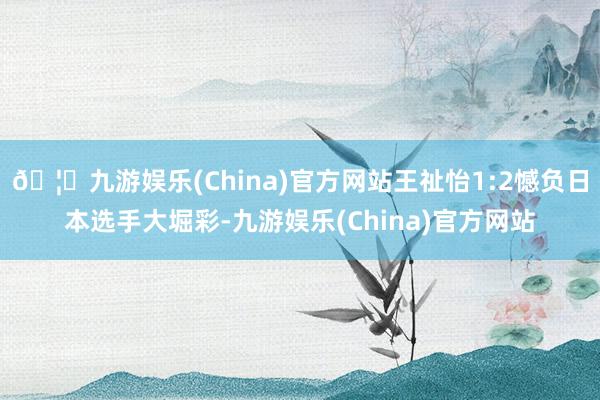 🦄九游娱乐(China)官方网站王祉怡1:2憾负日本选手大堀彩-九游娱乐(China)官方网站