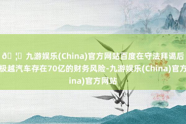 🦄九游娱乐(China)官方网站百度在守法拜谒后发现极越汽车存在70亿的财务风险-九游娱乐(China)官方网站