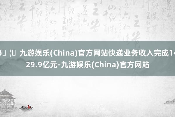 🦄九游娱乐(China)官方网站快递业务收入完成1429.9亿元-九游娱乐(China)官方网站