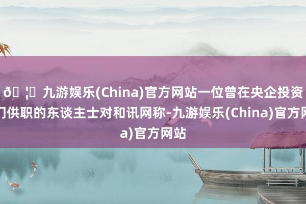 🦄九游娱乐(China)官方网站一位曾在央企投资部门供职的东谈主士对和讯网称-九游娱乐(China)官方网站