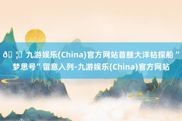 🦄九游娱乐(China)官方网站首艘大洋钻探船“梦思号”留意入列-九游娱乐(China)官方网站