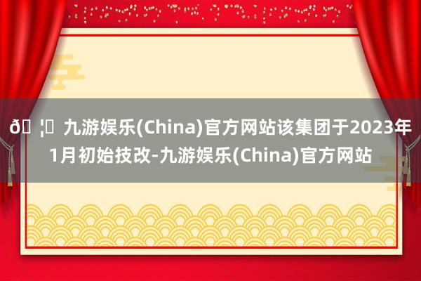 🦄九游娱乐(China)官方网站该集团于2023年1月初始技改-九游娱乐(China)官方网站