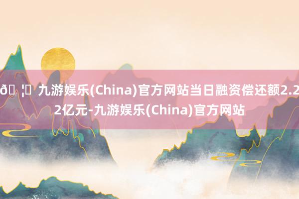 🦄九游娱乐(China)官方网站当日融资偿还额2.22亿元-九游娱乐(China)官方网站