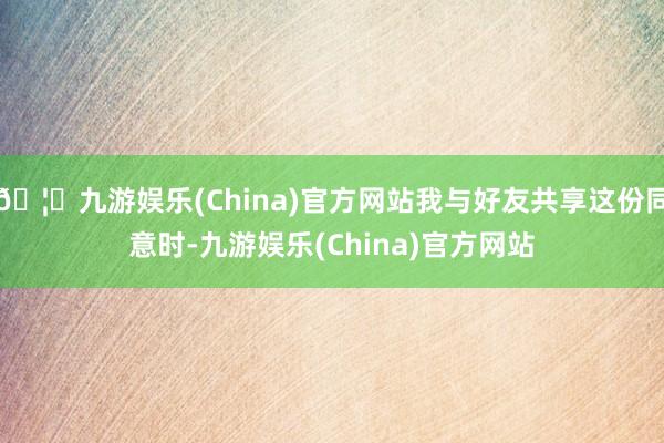 🦄九游娱乐(China)官方网站我与好友共享这份同意时-九游娱乐(China)官方网站