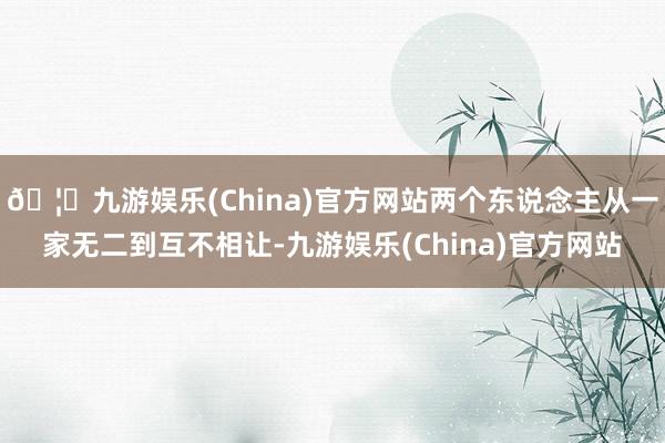 🦄九游娱乐(China)官方网站两个东说念主从一家无二到互不相让-九游娱乐(China)官方网站