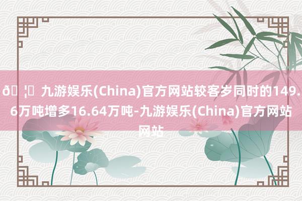 🦄九游娱乐(China)官方网站较客岁同时的149.6万吨增多16.64万吨-九游娱乐(China)官方网站