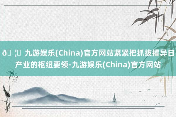 🦄九游娱乐(China)官方网站紧紧把抓拔擢异日产业的枢纽要领-九游娱乐(China)官方网站