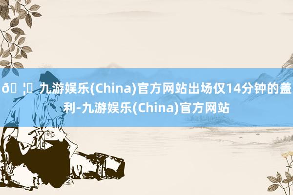 🦄九游娱乐(China)官方网站出场仅14分钟的盖利-九游娱乐(China)官方网站