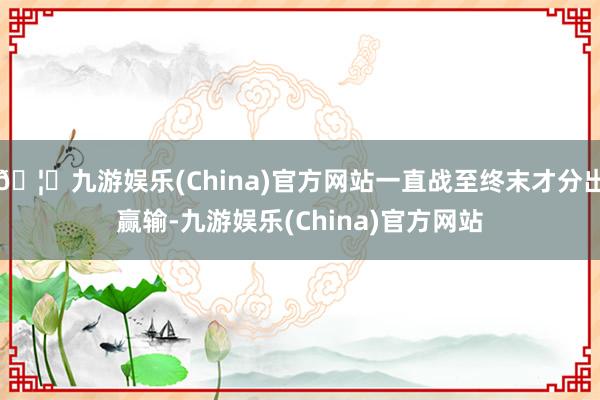 🦄九游娱乐(China)官方网站一直战至终末才分出赢输-九游娱乐(China)官方网站