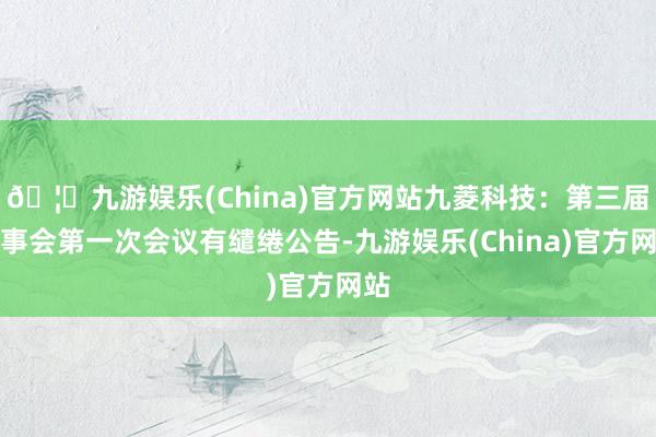 🦄九游娱乐(China)官方网站九菱科技：第三届监事会第一次会议有缱绻公告-九游娱乐(China)官方网站