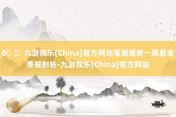 🦄九游娱乐(China)官方网站笔据最新一期基金季报剖析-九游娱乐(China)官方网站