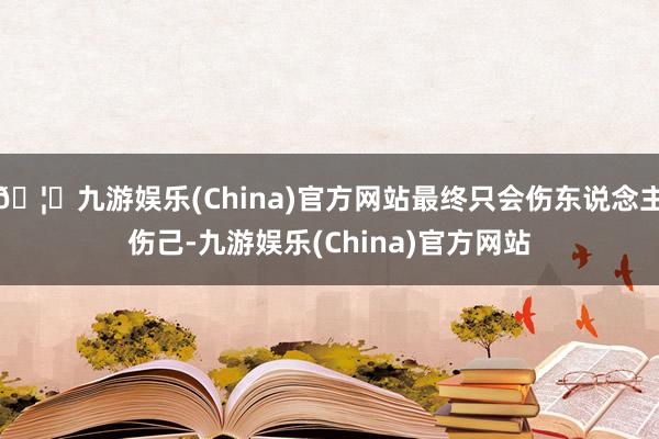 🦄九游娱乐(China)官方网站最终只会伤东说念主伤己-九游娱乐(China)官方网站