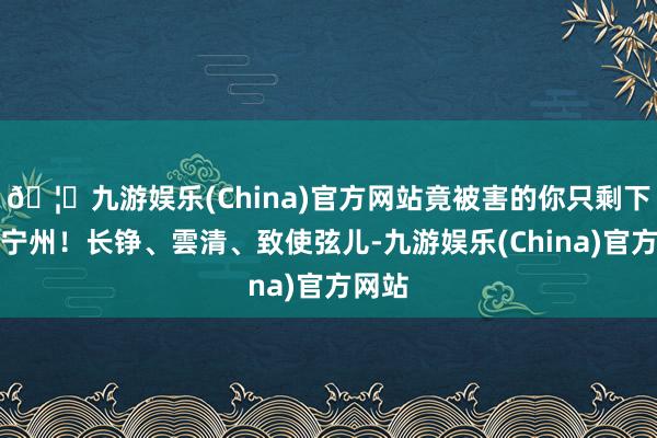 🦄九游娱乐(China)官方网站竟被害的你只剩下一个宁州！长铮、雲清、致使弦儿-九游娱乐(China)官方网站