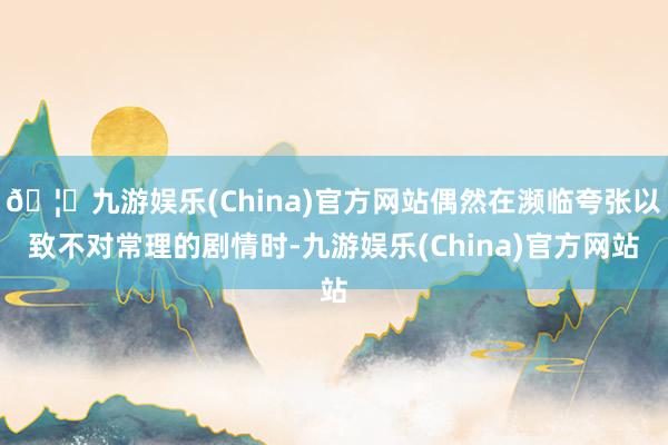 🦄九游娱乐(China)官方网站偶然在濒临夸张以致不对常理的剧情时-九游娱乐(China)官方网站