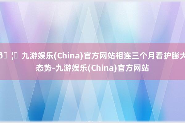 🦄九游娱乐(China)官方网站相连三个月看护膨大态势-九游娱乐(China)官方网站