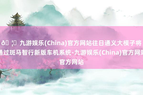 🦄九游娱乐(China)官方网站往日通义大模子将通过斑马智行新版车机系统-九游娱乐(China)官方网站