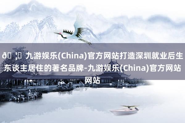 🦄九游娱乐(China)官方网站打造深圳就业后生东谈主居住的著名品牌-九游娱乐(China)官方网站