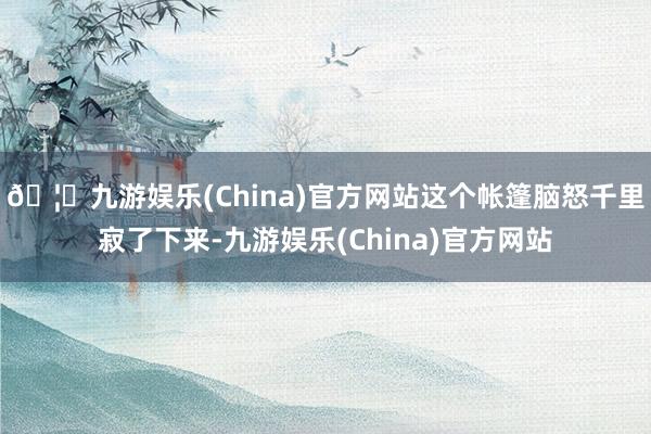 🦄九游娱乐(China)官方网站这个帐篷脑怒千里寂了下来-九游娱乐(China)官方网站