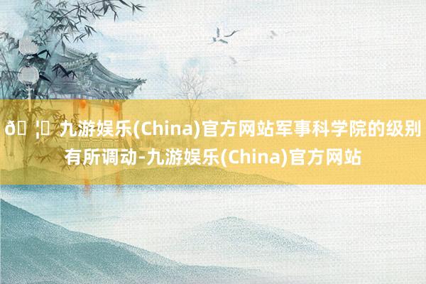 🦄九游娱乐(China)官方网站军事科学院的级别有所调动-九游娱乐(China)官方网站