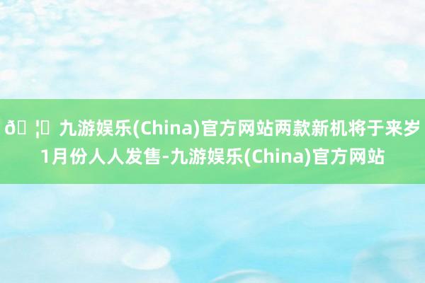 🦄九游娱乐(China)官方网站两款新机将于来岁1月份人人发售-九游娱乐(China)官方网站