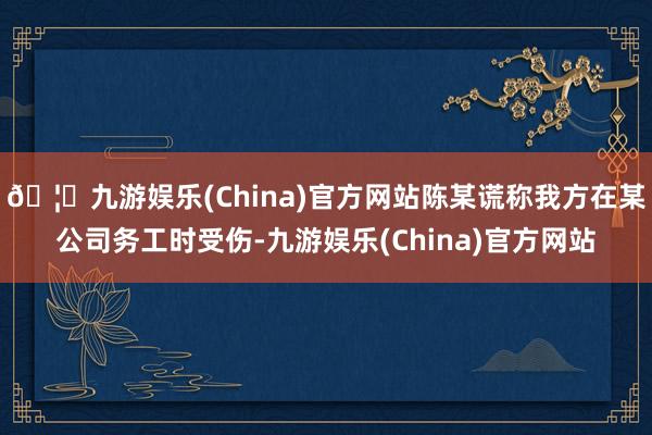 🦄九游娱乐(China)官方网站陈某谎称我方在某公司务工时受伤-九游娱乐(China)官方网站