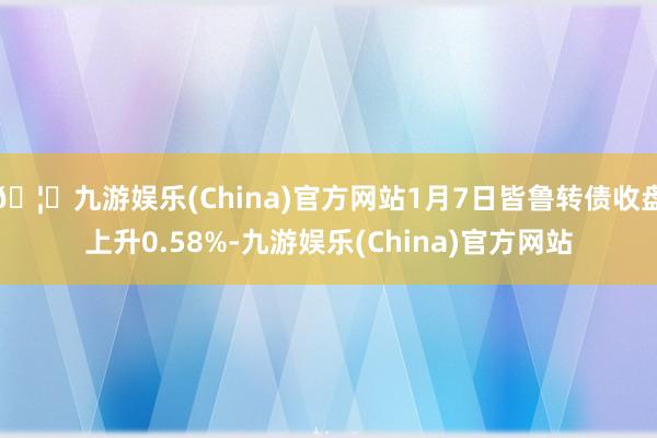 🦄九游娱乐(China)官方网站1月7日皆鲁转债收盘上升0.58%-九游娱乐(China)官方网站