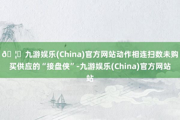 🦄九游娱乐(China)官方网站动作相连扫数未购买供应的“接盘侠”-九游娱乐(China)官方网站