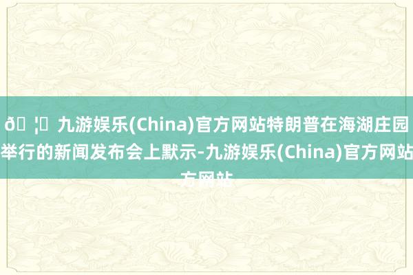 🦄九游娱乐(China)官方网站特朗普在海湖庄园举行的新闻发布会上默示-九游娱乐(China)官方网站