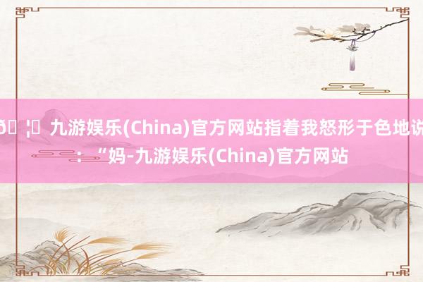 🦄九游娱乐(China)官方网站指着我怒形于色地说：“妈-九游娱乐(China)官方网站