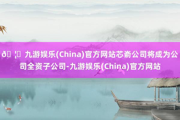 🦄九游娱乐(China)官方网站芯嵛公司将成为公司全资子公司-九游娱乐(China)官方网站