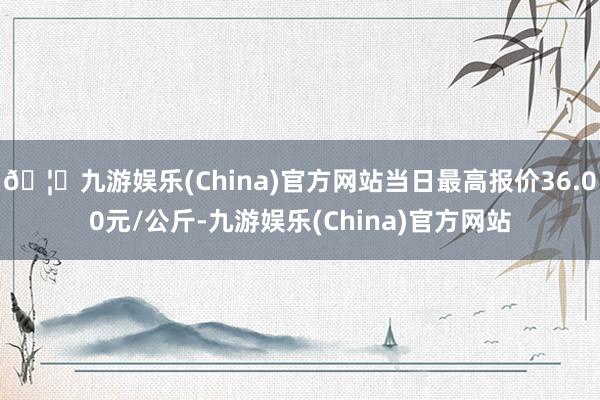 🦄九游娱乐(China)官方网站当日最高报价36.00元/公斤-九游娱乐(China)官方网站