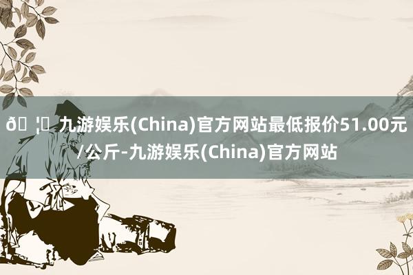 🦄九游娱乐(China)官方网站最低报价51.00元/公斤-九游娱乐(China)官方网站