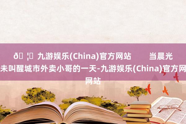 🦄九游娱乐(China)官方网站        当晨光还未叫醒城市外卖小哥的一天-九游娱乐(China)官方网站