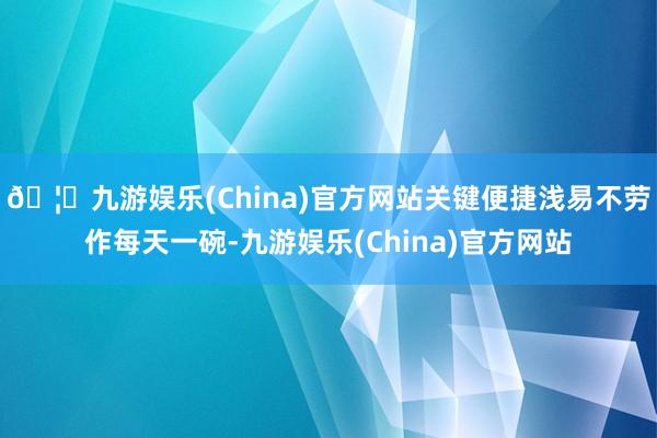 🦄九游娱乐(China)官方网站关键便捷浅易不劳作每天一碗-九游娱乐(China)官方网站