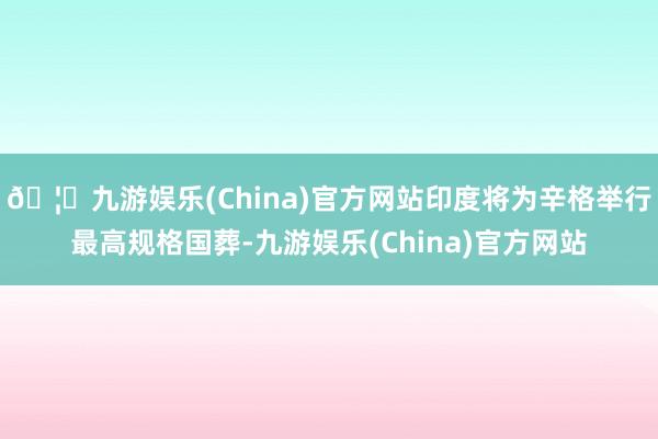 🦄九游娱乐(China)官方网站印度将为辛格举行最高规格国葬-九游娱乐(China)官方网站