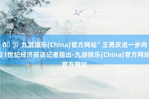 🦄九游娱乐(China)官方网站”王勇庆进一步向21世纪经济报谈记者指出-九游娱乐(China)官方网站