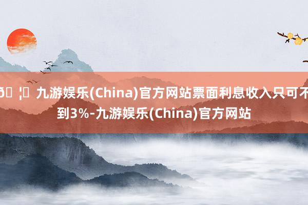 🦄九游娱乐(China)官方网站票面利息收入只可不到3%-九游娱乐(China)官方网站